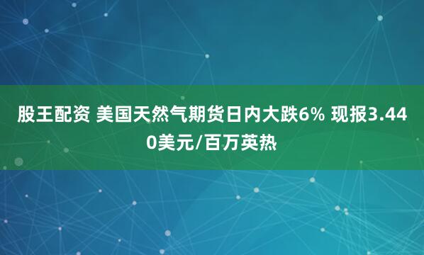 股王配资 美国天然气期货日内大跌6% 现报3.440美元/百万英热