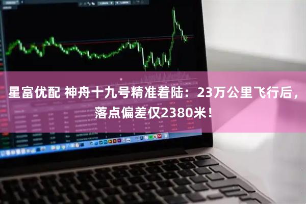 星富优配 神舟十九号精准着陆：23万公里飞行后，落点偏差仅2380米！
