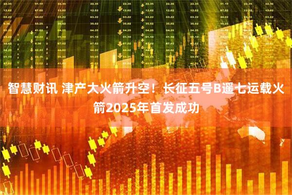 智慧财讯 津产大火箭升空！长征五号B遥七运载火箭2025年首发成功