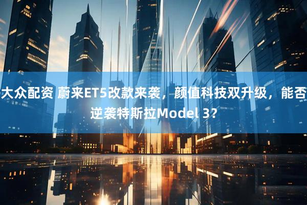 大众配资 蔚来ET5改款来袭，颜值科技双升级，能否逆袭特斯拉Model 3？