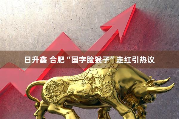 日升鑫 合肥“国字脸猴子”走红引热议