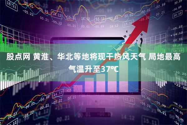 股点网 黄淮、华北等地将现干热风天气 局地最高气温升至37℃