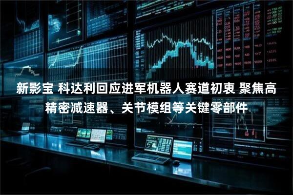 新影宝 科达利回应进军机器人赛道初衷 聚焦高精密减速器、关节模组等关键零部件