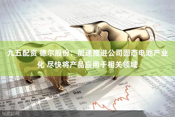 九五配资 德尔股份：加速推进公司固态电池产业化 尽快将产品应用于相关领域