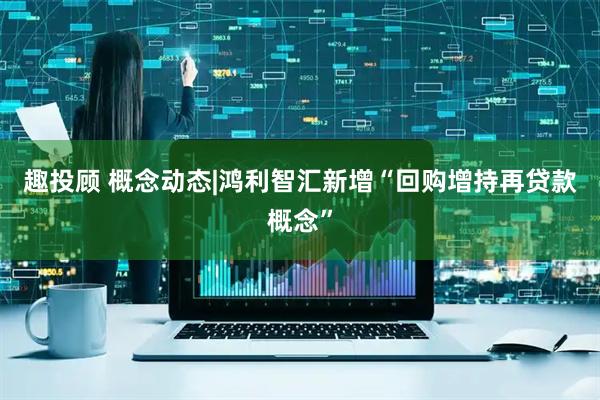 趣投顾 概念动态|鸿利智汇新增“回购增持再贷款概念”