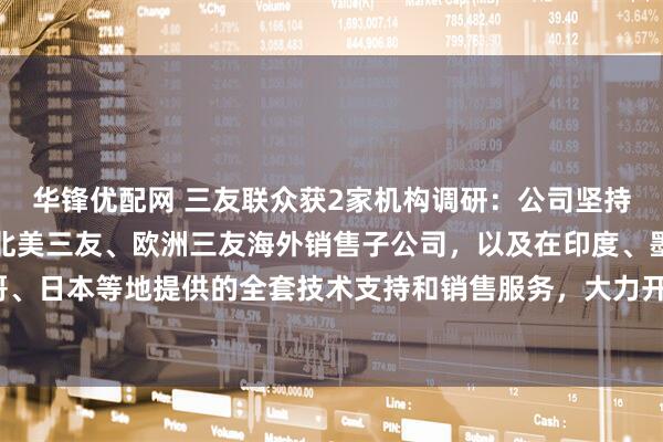 华锋优配网 三友联众获2家机构调研：公司坚持依托现有的韩国三友、北美三友、欧洲三友海外销售子公司，以及在印度、墨西哥、日本等地提供的全套技术支持和销售服务，大力开拓海外销售市场（附调研问答）