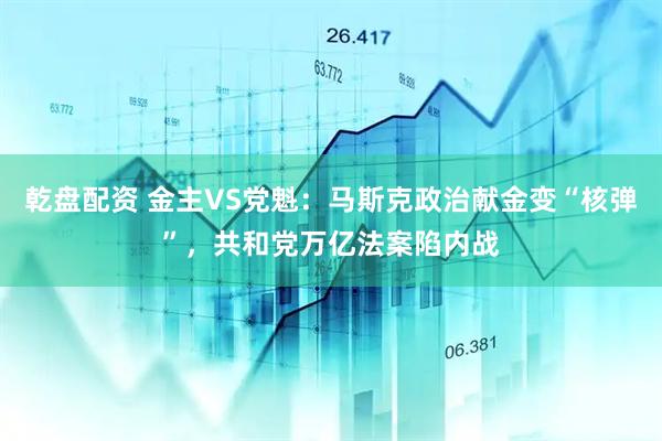 乾盘配资 金主VS党魁：马斯克政治献金变“核弹”，共和党万亿法案陷内战