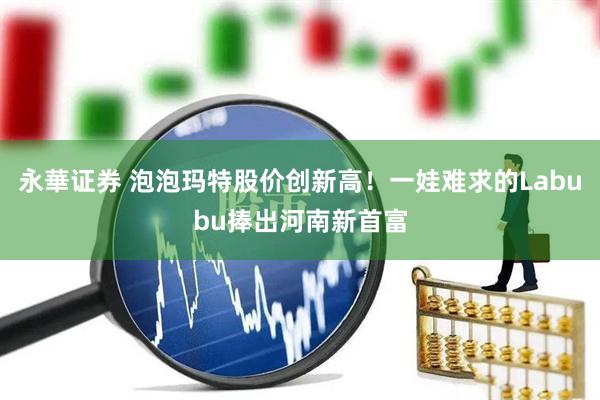 永華证券 泡泡玛特股价创新高！一娃难求的Labubu捧出河南新首富