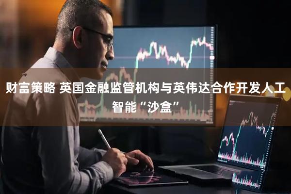 财富策略 英国金融监管机构与英伟达合作开发人工智能“沙盒”