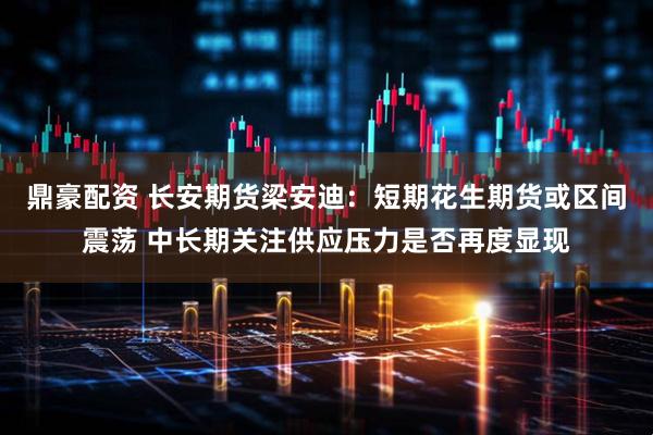 鼎豪配资 长安期货梁安迪：短期花生期货或区间震荡 中长期关注供应压力是否再度显现