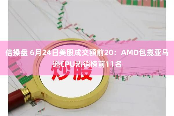 倍操盘 6月24日美股成交额前20：AMD包揽亚马逊CPU热销榜前11名