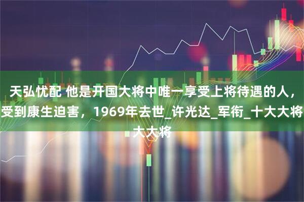 天弘忧配 他是开国大将中唯一享受上将待遇的人，受到康生迫害，1969年去世_许光达_军衔_十大大将