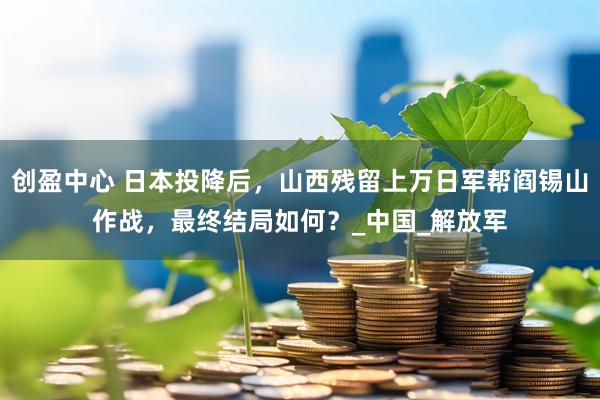 创盈中心 日本投降后，山西残留上万日军帮阎锡山作战，最终结局如何？_中国_解放军