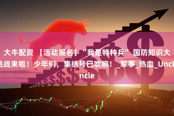 大牛配资 【活动报名】“我是特种兵” 国防知识大挑战来啦！少年们，集结号已吹响！_军事_热血_Uncle