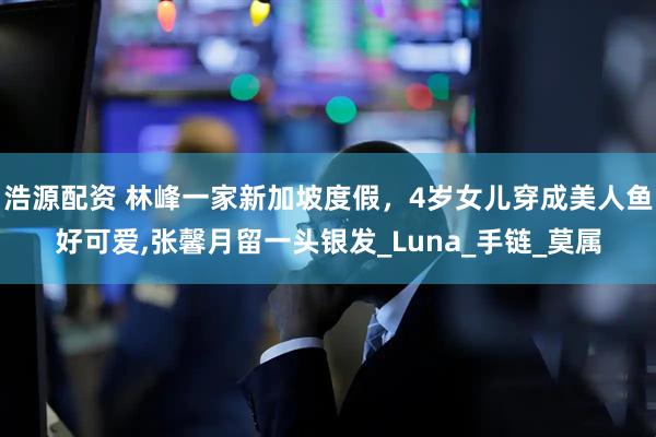 浩源配资 林峰一家新加坡度假，4岁女儿穿成美人鱼好可爱,张馨月留一头银发_Luna_手链_莫属