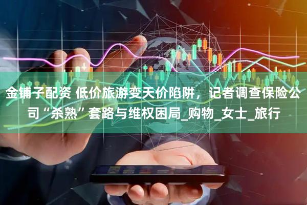 金铺子配资 低价旅游变天价陷阱，记者调查保险公司“杀熟”套路与维权困局_购物_女士_旅行