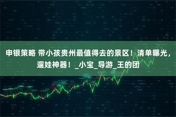 申银策略 带小孩贵州最值得去的景区！清单曝光，遛娃神器！_小宝_导游_王的团