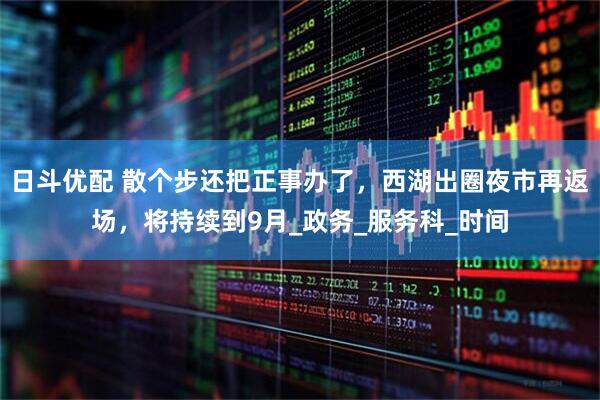 日斗优配 散个步还把正事办了，西湖出圈夜市再返场，将持续到9月_政务_服务科_时间