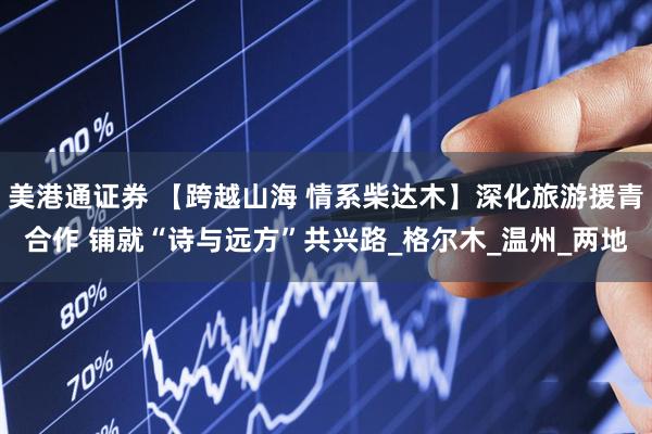 美港通证券 【跨越山海 情系柴达木】深化旅游援青合作 铺就“诗与远方”共兴路_格尔木_温州_两地