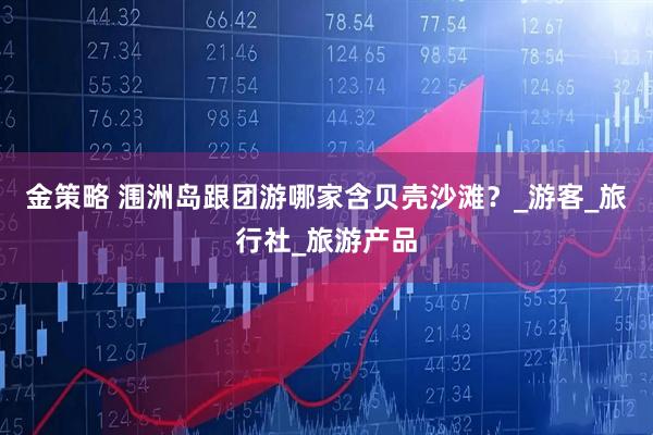 金策略 涠洲岛跟团游哪家含贝壳沙滩？_游客_旅行社_旅游产品