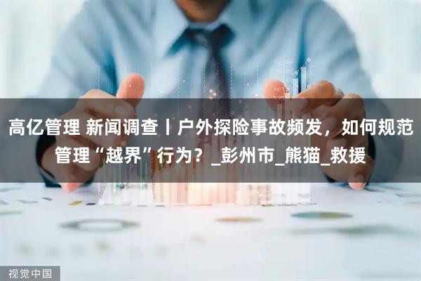 高亿管理 新闻调查丨户外探险事故频发，如何规范管理“越界”行为？_彭州市_熊猫_救援