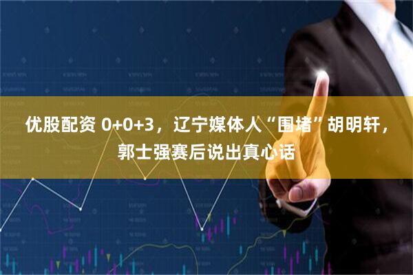 优股配资 0+0+3，辽宁媒体人“围堵”胡明轩，郭士强赛后说出真心话