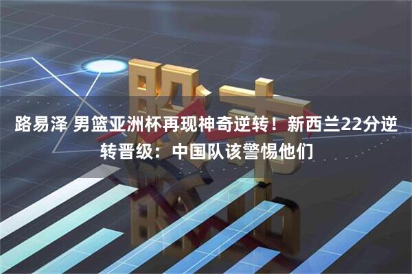 路易泽 男篮亚洲杯再现神奇逆转！新西兰22分逆转晋级：中国队该警惕他们