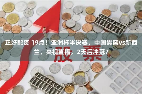 正好配资 19点！亚洲杯半决赛，中国男篮vs新西兰，央视直播，2天后冲冠？