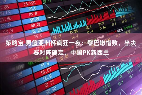 策略宝 男篮亚洲杯疯狂一夜：黎巴嫩惜败，半决赛对阵确定，中国PK新西兰
