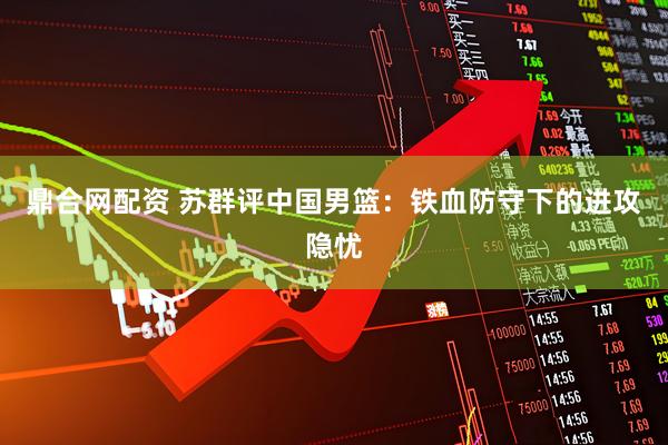 鼎合网配资 苏群评中国男篮：铁血防守下的进攻隐忧