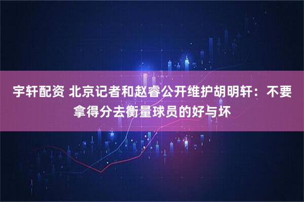宇轩配资 北京记者和赵睿公开维护胡明轩：不要拿得分去衡量球员的好与坏
