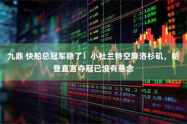 九鼎 快船总冠军稳了！小杜兰特空降洛杉矶，哈登直言夺冠已没有悬念