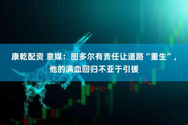 康乾配资 意媒：图多尔有责任让道路“重生”，他的满血回归不亚于引援