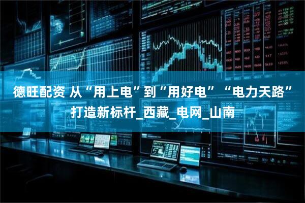 德旺配资 从“用上电”到“用好电” “电力天路”打造新标杆_西藏_电网_山南