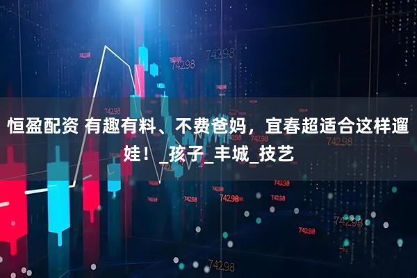 恒盈配资 有趣有料、不费爸妈，宜春超适合这样遛娃！_孩子_丰城_技艺