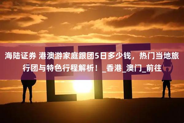 海陆证券 港澳游家庭跟团5日多少钱，热门当地旅行团与特色行程解析！_香港_澳门_前往