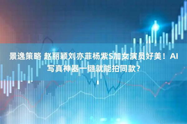 景逸策略 赵丽颖刘亦菲杨紫S加女演员好美！AI写真神器一键就能拍同款？