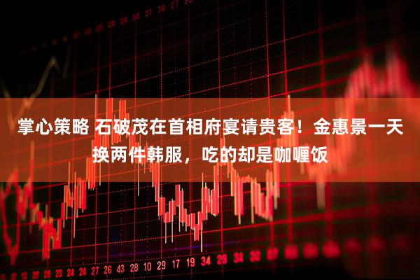 掌心策略 石破茂在首相府宴请贵客！金惠景一天换两件韩服，吃的却是咖喱饭