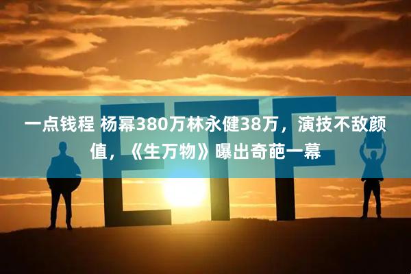 一点钱程 杨幂380万林永健38万，演技不敌颜值，《生万物》曝出奇葩一幕
