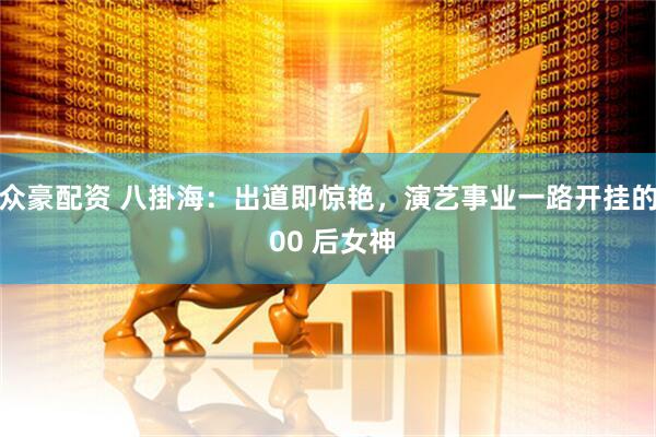 众豪配资 八掛海：出道即惊艳，演艺事业一路开挂的 00 后女神