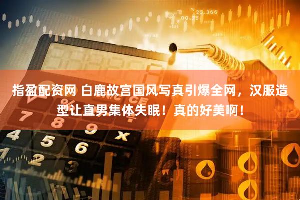指盈配资网 白鹿故宫国风写真引爆全网，汉服造型让直男集体失眠！真的好美啊！