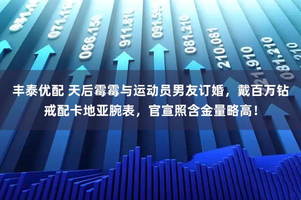 丰泰优配 天后霉霉与运动员男友订婚，戴百万钻戒配卡地亚腕表，官宣照含金量略高！