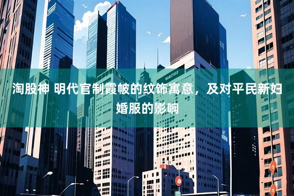淘股神 明代官制霞帔的纹饰寓意，及对平民新妇婚服的影响