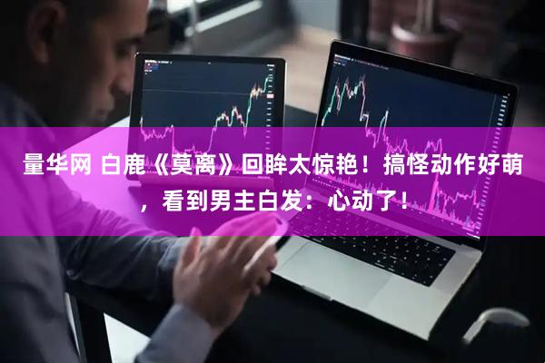 量华网 白鹿《莫离》回眸太惊艳！搞怪动作好萌，看到男主白发：心动了！