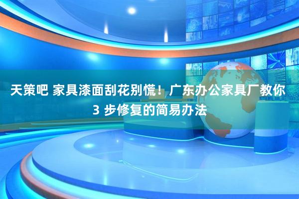 天策吧 家具漆面刮花别慌！广东办公家具厂教你 3 步修复的简易办法