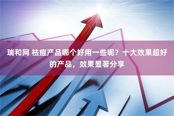 瑞和网 祛痘产品哪个好用一些呢？十大效果超好的产品，效果显著分享