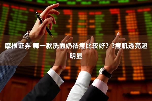 摩根证券 哪一款洗面奶祛痘比较好？?痘肌透亮超明显