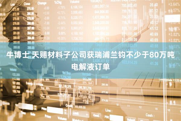 牛博士 天赐材料子公司获瑞浦兰钧不少于80万吨电解液订单
