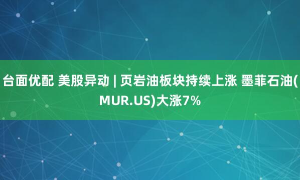 台面优配 美股异动 | 页岩油板块持续上涨 墨菲石油(MUR.US)大涨7%