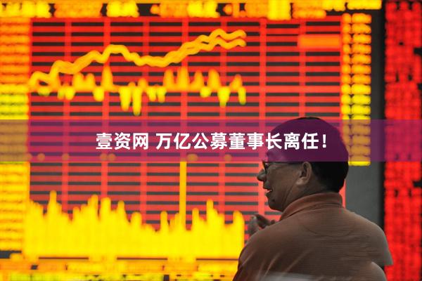 壹资网 万亿公募董事长离任！